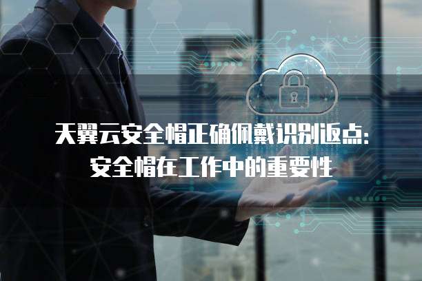 天翼云安全帽正确佩戴识别返点:安全帽在工作中的重要性