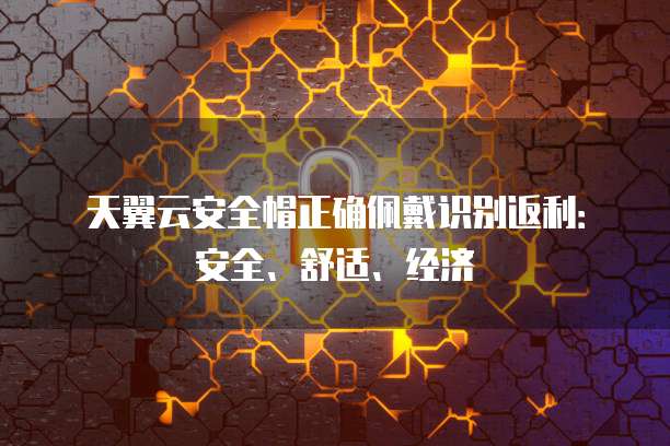 天翼云安全帽正确佩戴识别返利:安全、舒适、经济