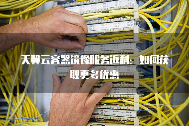 天翼云容器镜像服务返利:如何获取更多优惠