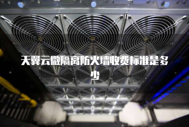 天翼云微隔离防火墙收费标准是多少