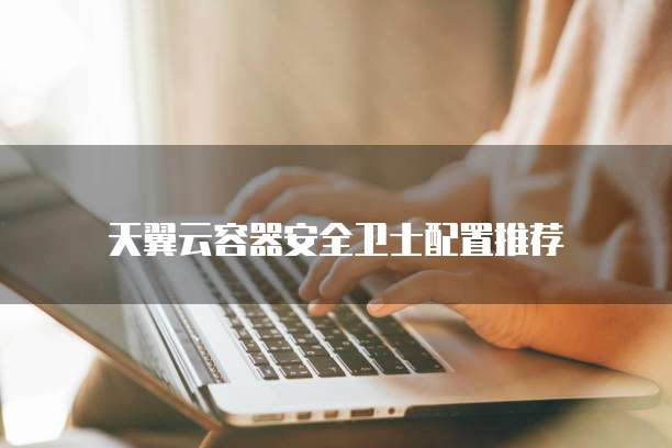 天翼云容器安全卫士配置推荐
