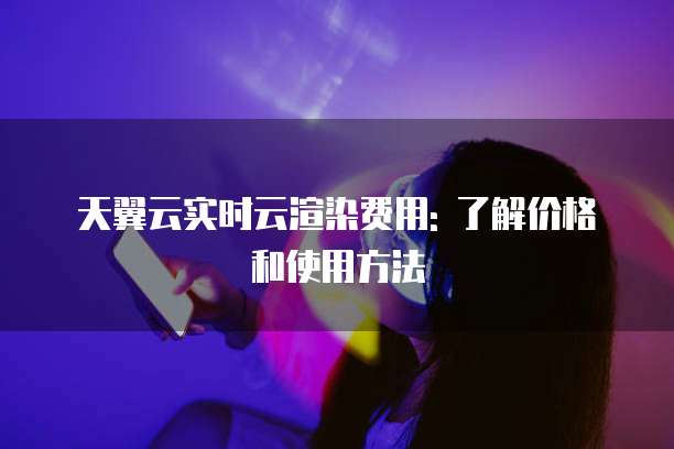 天翼云实时云渲染费用: 了解价格和使用方法