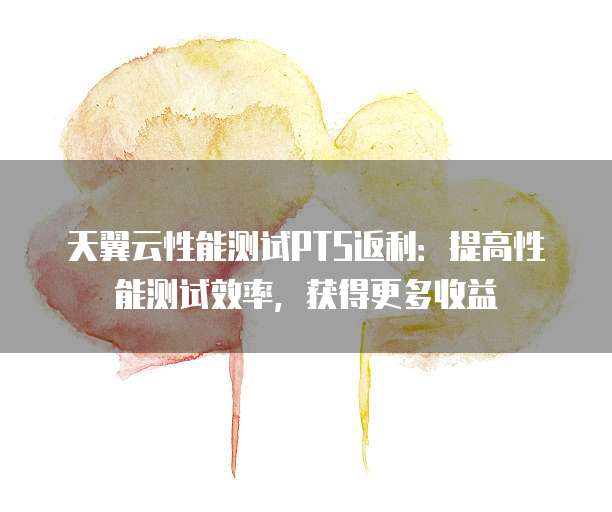 天翼云性能测试PTS返利：提高性能测试效率，获得更多收益