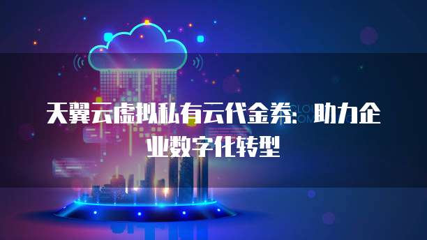 天翼云虚拟私有云代金券:助力企业数字化转型