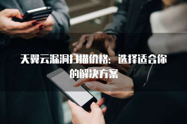 天翼云漏洞扫描价格:选择适合你的解决方案