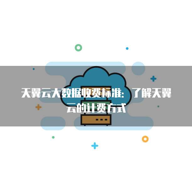 天翼云大数据收费标准：了解天翼云的计费方式