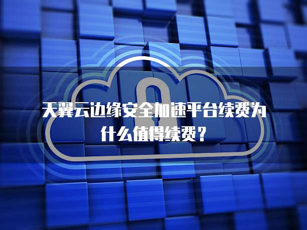 天翼云边缘安全加速平台续费为什么值得续费?