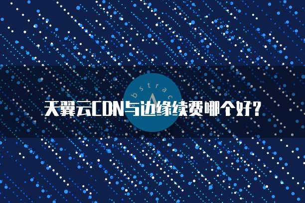 天翼云CDN与边缘续费哪个好?