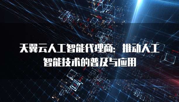 天翼云人工智能代理商：推动人工智能技术的普及与应用