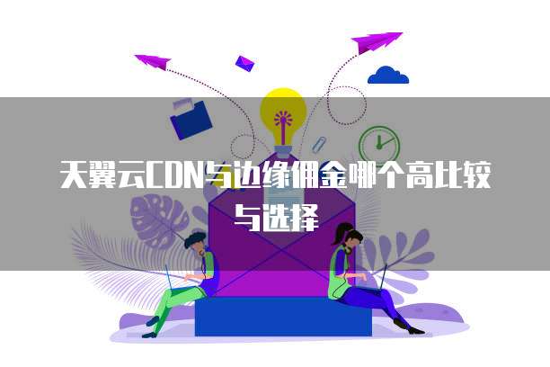 天翼云CDN与边缘佣金哪个高比较与选择