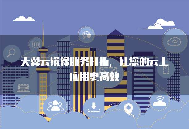 天翼云镜像服务打折,让您的云上应用更高效