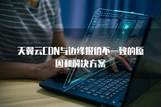 天翼云CDN与边缘报价不一致的原因和解决方案
