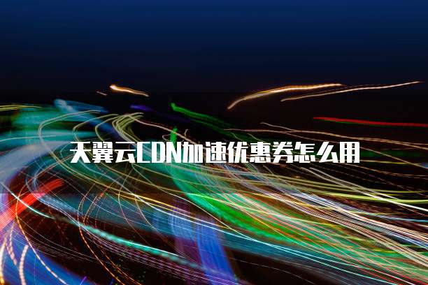 天翼云CDN加速优惠券怎么用
