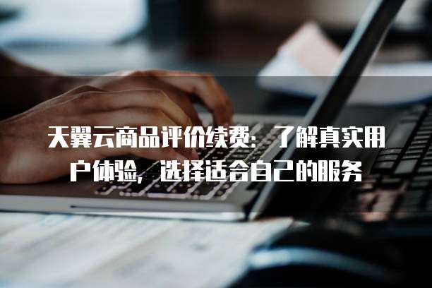 天翼云商品评价续费:了解真实用户体验,选择适合自己的服务