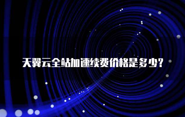 天翼云全站加速续费价格是多少?