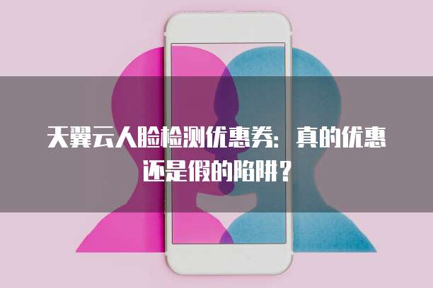 天翼云人脸检测优惠券:真的优惠还是假的陷阱?
