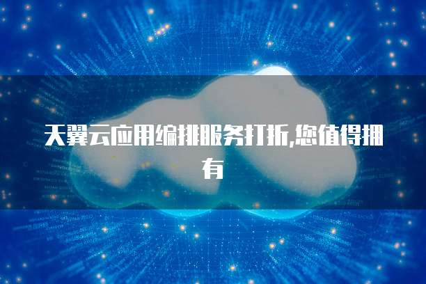 天翼云应用编排服务打折,您值得拥有