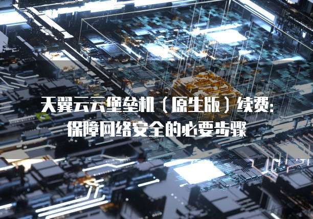 天翼云云堡垒机(原生版)续费:保障网络安全的必要步骤