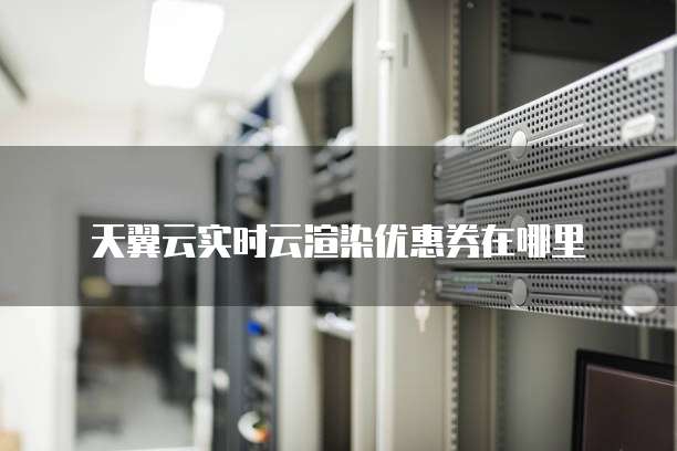 天翼云实时云渲染优惠券在哪里