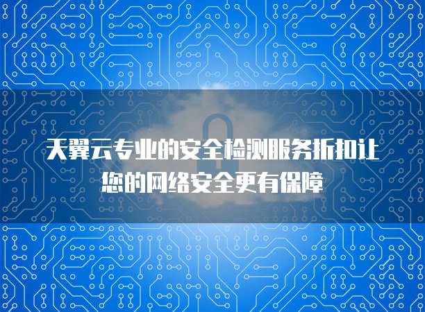 天翼云专业的安全检测服务折扣让您的网络安全更有保障