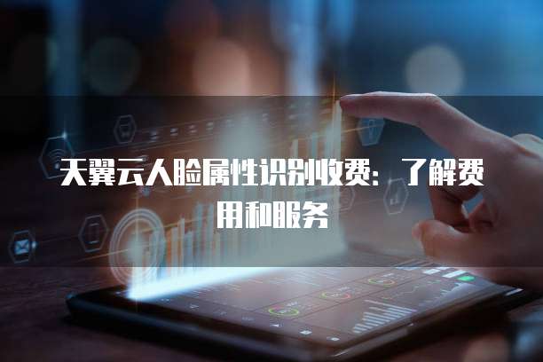 天翼云人脸属性识别收费:了解费用和服务