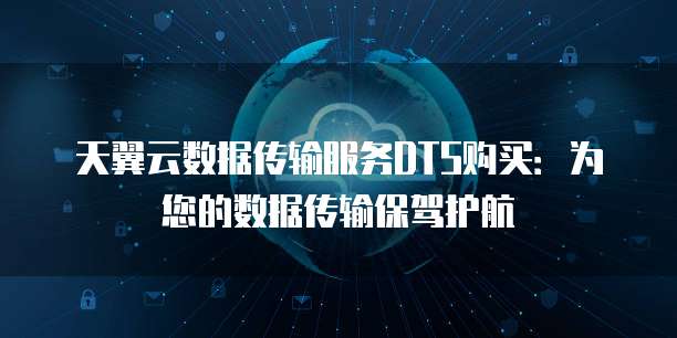 天翼云数据传输服务DTS购买:为您的数据传输保驾护航