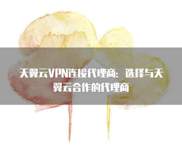 天翼云VPN连接代理商:选择与天翼云合作的代理商