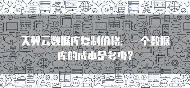 天翼云数据库复制价格:一个数据库的成本是多少?