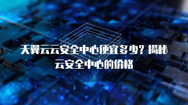 天翼云云安全中心便宜多少？揭秘云安全中心的价格