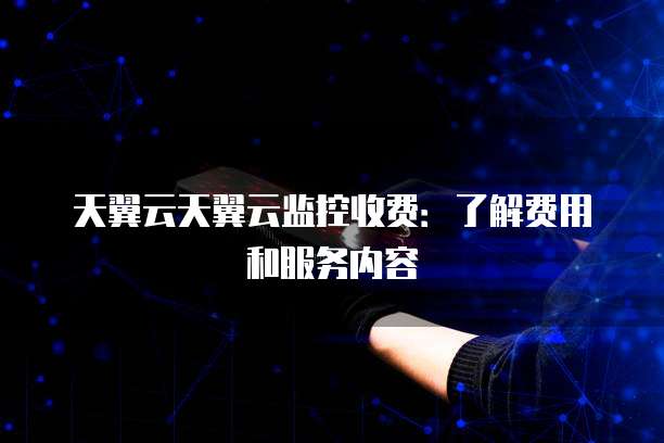 天翼云天翼云监控收费：了解费用和服务内容