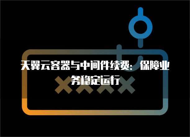 天翼云容器与中间件续费:保障业务稳定运行