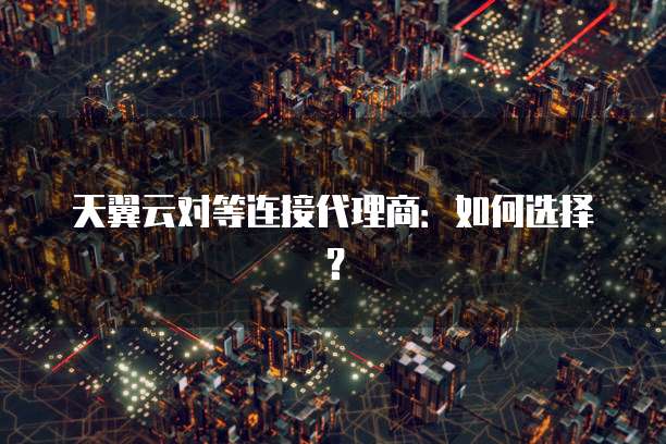 天翼云对等连接代理商：如何选择？