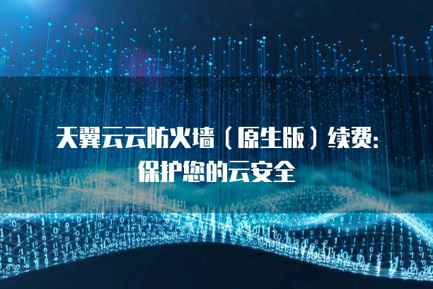 天翼云云防火墙（原生版）续费：保护您的云安全