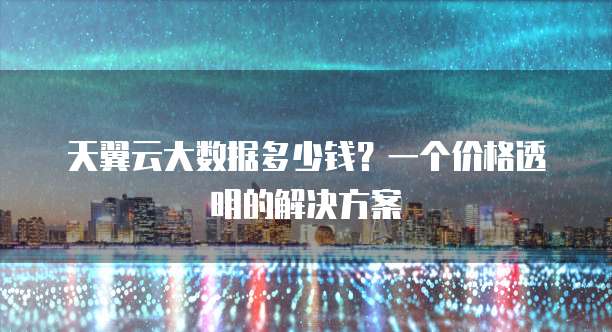 天翼云大数据多少钱?一个价格透明的解决方案