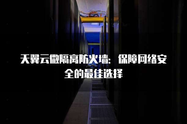 天翼云微隔离防火墙:保障网络安全的最佳选择