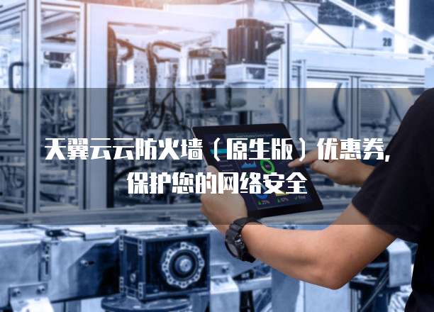 天翼云云防火墙(原生版)优惠券,保护您的网络安全