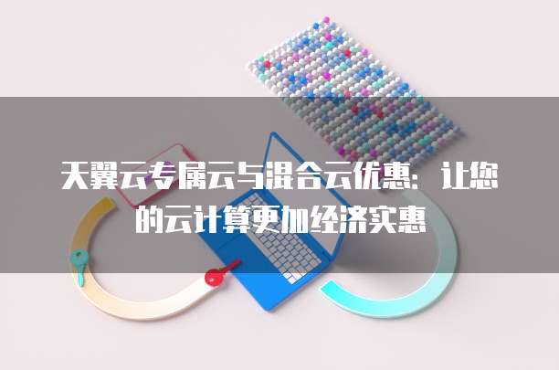 天翼云专属云与混合云优惠：让您的云计算更加经济实惠