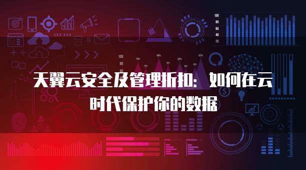 天翼云安全及管理折扣:如何在云时代保护你的数据