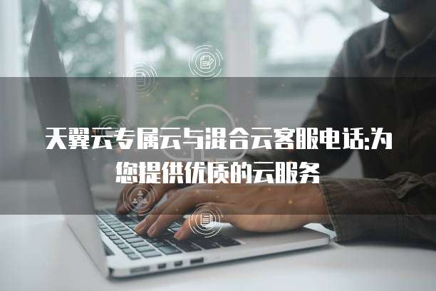 天翼云专属云与混合云客服电话:为您提供优质的云服务