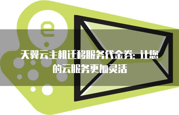 天翼云主机迁移服务代金券: 让您的云服务更加灵活