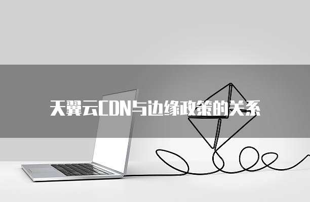 天翼云CDN与边缘政策的关系