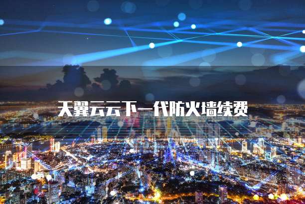 天翼云云下一代防火墙续费