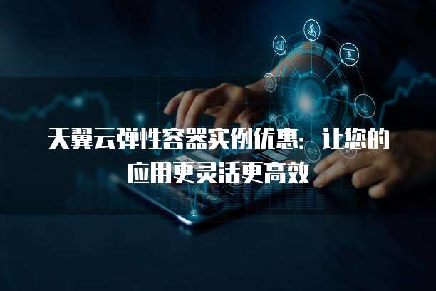 天翼云弹性容器实例优惠:让您的应用更灵活更高效