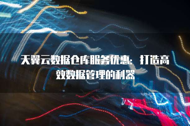 天翼云数据仓库服务优惠:打造高效数据管理的利器