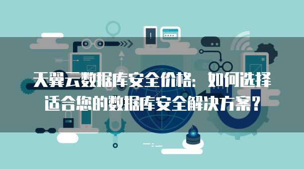 天翼云数据库安全价格:如何选择适合您的数据库安全解决方案?