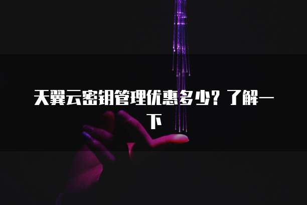 天翼云密钥管理优惠多少?了解一下