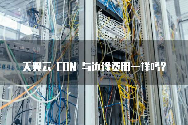 天翼云 CDN 与边缘费用一样吗?