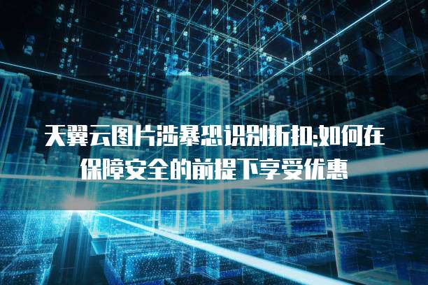 天翼云图片涉暴恐识别折扣:如何在保障安全的前提下享受优惠