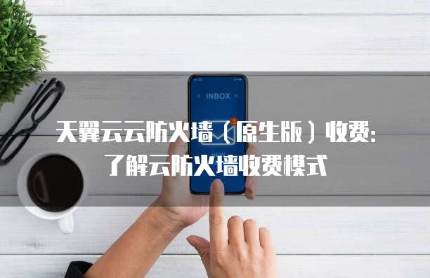 天翼云云防火墙（原生版）收费：了解云防火墙收费模式