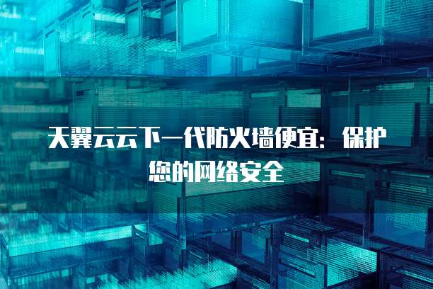 天翼云云下一代防火墙便宜:保护您的网络安全